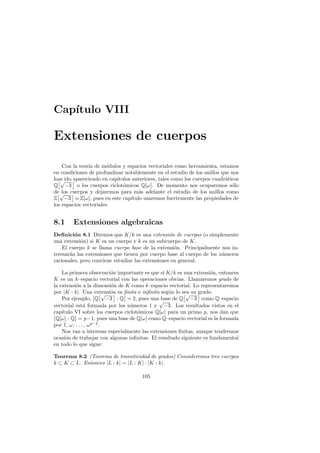 Cap´ıtulo VIII
Extensiones de cuerpos
Con la teor´ıa de m´odulos y espacios vectoriales como herramienta, estamos
en condiciones de profundizar notablemente en el estudio de los anillos que nos
han ido apareciendo en cap´ıtulos anteriores, tales como los cuerpos cuadr´aticos
Q
£√
−3
§
o los cuerpos ciclot´omicos Q[ω]. De momento nos ocuparemos s´olo
de los cuerpos y dejaremos para m´as adelante el estudio de los anillos como
Z
£√
−3
§
o Z[ω], pues en este cap´ıtulo usaremos fuertemente las propiedades de
los espacios vectoriales.
8.1 Extensiones algebraicas
Deﬁnici´on 8.1 Diremos que K/k es una extensi´on de cuerpos (o simplemente
una extensi´on) si K es un cuerpo y k es un subcuerpo de K.
El cuerpo k se llama cuerpo base de la extensi´on. Principalmente nos in-
teresar´an las extensiones que tienen por cuerpo base al cuerpo de los n´umeros
racionales, pero conviene estudiar las extensiones en general.
La primera observaci´on importante es que si K/k es una extensi´on, entonces
K es un k–espacio vectorial con las operaciones obvias. Llamaremos grado de
la extensi´on a la dimensi´on de K como k–espacio vectorial. Lo representaremos
por |K : k|. Una extensi´on es ﬁnita o inﬁnita seg´un lo sea su grado.
Por ejemplo,
Ø
ØQ
£√
−3
§
: Q
Ø
Ø = 2, pues una base de Q
£√
−3
§
como Q–espacio
vectorial est´a formada por los n´umeros 1 y
√
−3. Los resultados vistos en el
cap´ıtulo VI sobre los cuerpos ciclot´omicos Q[ω] para un primo p, nos dan queØ
ØQ[ω] : Q
Ø
Ø = p−1, pues una base de Q[ω] como Q–espacio vectorial es la formada
por 1, ω, . . . , ωp−2
.
Nos van a interesar especialmente las extensiones ﬁnitas, aunque tendremos
ocasi´on de trabajar con algunas inﬁnitas. El resultado siguiente es fundamental
en todo lo que sigue:
Teorema 8.2 (Teorema de transitividad de grados) Consideremos tres cuerpos
k ⊂ K ⊂ L. Entonces |L : k| = |L : K| · |K : k|.
105
 
