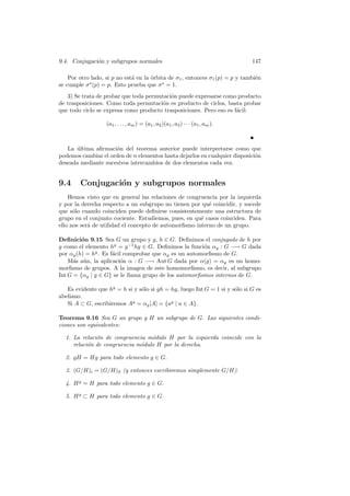 9.4. Conjugaci´on y subgrupos normales 147
Por otro lado, si p no est´a en la ´orbita de σ1, entonces σ1(p) = p y tambi´en
se cumple σs
(p) = p. Esto prueba que σs
= 1.
3) Se trata de probar que toda permutaci´on puede expresarse como producto
de trasposiciones. Como toda permutaci´on es producto de ciclos, basta probar
que todo ciclo se expresa como producto trasposiciones. Pero eso es f´acil:
(a1, . . . , am) = (a1, a2)(a1, a3) · · · (a1, am).
La ´ultima aﬁrmaci´on del teorema anterior puede interpretarse como que
podemos cambiar el orden de n elementos hasta dejarlos en cualquier disposici´on
deseada mediante sucesivos intercambios de dos elementos cada vez.
9.4 Conjugaci´on y subgrupos normales
Hemos visto que en general las relaciones de congruencia por la izquierda
y por la derecha respecto a un subgrupo no tienen por qu´e coincidir, y sucede
que s´olo cuando coinciden puede deﬁnirse consistentemente una estructura de
grupo en el conjunto cociente. Estudiemos, pues, en qu´e casos coinciden. Para
ello nos ser´a de utilidad el concepto de automorﬁsmo interno de un grupo.
Deﬁnici´on 9.15 Sea G un grupo y g, h ∈ G. Deﬁnimos el conjugado de h por
g como el elemento hg
= g−1
hg ∈ G. Deﬁnimos la funci´on αg : G −→ G dada
por αg(h) = hg
. Es f´acil comprobar que αg es un automorﬁsmo de G.
M´as a´un, la aplicaci´on α : G −→ Aut G dada por α(g) = αg es un homo-
morﬁsmo de grupos. A la imagen de este homomorﬁsmo, es decir, al subgrupo
Int G = {αg | g ∈ G} se le llama grupo de los automorﬁsmos internos de G.
Es evidente que hg
= h si y s´olo si gh = hg, luego Int G = 1 si y s´olo si G es
abeliano.
Si A ⊂ G, escribiremos Ag
= αg[A] = {ag
| a ∈ A}.
Teorema 9.16 Sea G un grupo y H un subgrupo de G. Las siguientes condi-
ciones son equivalentes:
1. La relaci´on de congruencia m´odulo H por la izquierda coincide con la
relaci´on de congruencia m´odulo H por la derecha.
2. gH = Hg para todo elemento g ∈ G.
3. (G/H)i = (G/H)d (y entonces escribiremos simplemente G/H).
4. Hg
= H para todo elemento g ∈ G.
5. Hg
⊂ H para todo elemento g ∈ G.
 