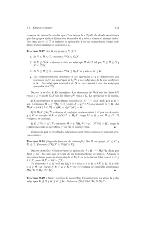 9.6. Grupos cociente 153
teorema de isomorf´ıa resulta que G es isomorfo a Z/nZ, de donde concluimos
que dos grupos c´ıclicos ﬁnitos son isomorfos si y s´olo si tienen el mismo orden.
Por otra parte, si G es inﬁnito la aplicaci´on f es un isomorﬁsmo, luego todo
grupo c´ıclico inﬁnito es isomorfo a Z.
Teorema 9.27 Sea G un grupo y N E G.
1. Si N ≤ H ≤ G, entonces H/N ≤ G/N.
2. Si K ≤ G/N, entonces existe un subgrupo H de G tal que N ≤ H ≤ G y
K = H/N.
3. Si N ≤ H ≤ G, entonces H/N E G/N si y s´olo si H E G.
4. Las correspondencias descritas en los apartados 1) y 2) determinan una
biyecci´on entre los subgrupos de G/N y los subgrupos de G que contienen
a N. Los subgrupos normales de G se corresponden con los subgrupos
normales de G/N.
Demostraci´on: 1) Es inmediato. Los elementos de H/N son las clases hN
con h ∈ H y los de G/N son las clases gN con g ∈ G. La operaci´on es la misma.
2) Consideremos el epimorﬁsmo can´onico p : G −→ G/N dado por p(g) =
gN. Deﬁnimos H = p−1
[K] ≤ G. Como N = p−1
[1N], claramente N ≤ H. As´ı
H/N = {hN | h ∈ H} = p[H] = p
£
p−1
[K]
§
= K.
3) Si H/N E G/N, entonces al conjugar un elemento h ∈ H por un elemento
g ∈ G se cumple hg
N = (hN)gN
∈ H/N, luego hg
∈ H y as´ı H E G. El
rec´ıproco es an´alogo.
4) Si H/N = H0
/N, entonces H = p−1
[H/N] = p−1
[H0
/N] = H0
, luego la
correspondencia es inyectiva, y por 2) es suprayectiva.
Veamos un par de resultados adicionales muy ´utiles cuando se manejan gru-
pos cociente.
Teorema 9.28 (Segundo teorema de isomorf´ıa) Sea G un grupo, H ≤ G y
K E G. Entonces HK/K ∼= H/(H ∩ K).
Demostraci´on: Consideremos la aplicaci´on f : H −→ HK/K dada por
f(h) = hK. Es claro que se trata de un homomorﬁsmo de grupos. Adem´as es
un epimorﬁsmo, pues un elemento de HK/K es de la forma hkK con h ∈ H y
k ∈ K, pero hkK = hK = f(h).
Un elemento h ∈ H est´a en N(f) si y s´olo si h ∈ H y hK ∈ K, si y s´olo
si h ∈ H ∩ K, luego N(f) = H ∩ K y por el teorema de isomorf´ıa concluimos
HK/K ∼= H/(H ∩ K).
Teorema 9.29 (Tercer teorema de isomorf´ıa) Consideremos un grupo G y dos
subgrupos K E G y K ≤ H E G. Entonces (G/K)/(H/K) ∼= G/H.
 