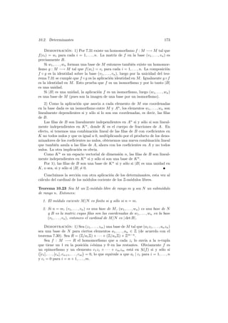 10.2. Determinantes 173
Demostraci´on: 1) Por 7.31 existe un homomorﬁsmo f : M −→ M tal que
f(vi) = wi para cada i = 1, . . . , n. La matriz de f en la base (v1, . . . , vn) es
precisamente B.
Si w1, . . . , wn forman una base de M entonces tambi´en existe un homomor-
ﬁsmo g : M −→ M tal que f(wi) = vi para cada i = 1, . . . , n. La composici´on
f ◦ g es la identidad sobre la base (v1, . . . , vn), luego por la unicidad del teo-
rema 7.31 se cumple que f ◦ g es la aplicaci´on identidad en M. Igualmente g ◦ f
es la identidad en M. Esto prueba que f es un isomorﬁsmo y por lo tanto |B|
es una unidad.
Si |B| es una unidad, la aplicaci´on f es un isomorﬁsmo, luego (w1, . . . , wn)
es una base de M (pues son la imagen de una base por un isomorﬁsmo).
2) Como la aplicaci´on que asocia a cada elemento de M sus coordenadas
en la base dada es un isomorﬁsmo entre M y An
, los elementos w1, . . . , wn son
linealmente dependientes si y s´olo si lo son sus coordenadas, es decir, las ﬁlas
de B.
Las ﬁlas de B son linealmente independientes en An
si y s´olo si son lineal-
mente independientes en Kn
, donde K es el cuerpo de fracciones de A. En
efecto, si tenemos una combinaci´on lineal de las ﬁlas de B con coeﬁcientes en
K no todos nulos y que es igual a 0, multiplicando por el producto de los deno-
minadores de los coeﬁcientes no nulos, obtenemos una nueva combinaci´on lineal
que tambi´en anula a las ﬁlas de A, ahora con los coeﬁcientes en A y no todos
nulos. La otra implicaci´on es obvia.
Como Kn
es un espacio vectorial de dimensi´on n, las ﬁlas de B son lineal-
mente independientes en Kn
si y s´olo si son una base de Kn
.
Por 1), las ﬁlas de B son una base de Kn
si y s´olo si |B| es una unidad en
K, o sea, si y s´olo si |B| 6= 0.
Concluimos la secci´on con otra aplicaci´on de los determinantes, esta vez al
c´alculo del cardinal de los m´odulos cociente de los Z-m´odulos libres.
Teorema 10.23 Sea M un Z-m´odulo libre de rango m y sea N un subm´odulo
de rango n. Entonces:
1. El m´odulo cociente M/N es ﬁnito si y s´olo si n = m.
2. Si n = m, (v1, . . . , vn) es una base de M, (w1, . . . , wn) es una base de N
y B es la matriz cuyas ﬁlas son las coordenadas de w1, . . . , wn en la base
(v1, . . . , vn), entonces el cardinal de M/N es | det B|.
Demostraci´on: 1) Sea (z1, . . . , zm) una base de M tal que (a1z1, . . . , anzn)
sea una base de N para ciertos elementos a1, . . . , an ∈ Z (de acuerdo con el
teorema 7.30). Sea R = (Z/a1Z) × · · · × (Z/anZ) × Zm−n
.
Sea f : M −→ R el homomorﬁsmo que a cada zi lo env´ıa a la n-tupla
que tiene un 1 en la posici´on i-´esima y 0 en las restantes. Obviamente f es
un epimorﬁsmo y un elemento c1z1 + · · · + cmzm est´a en N(f) si y s´olo si°
[c1], . . . , [cn], cn+1, . . . , cm
¢
= 0, lo que equivale a que ai | ci para i = 1, . . . , n
y ci = 0 para i = n + 1, . . . , m.
 