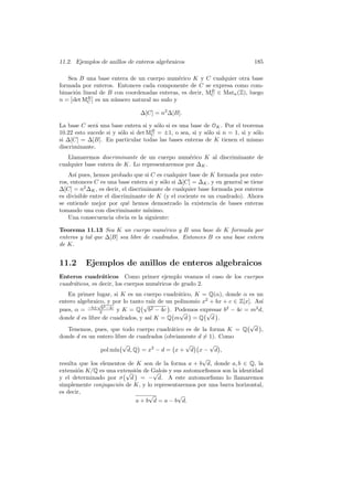 11.2. Ejemplos de anillos de enteros algebraicos 185
Sea B una base entera de un cuerpo num´erico K y C cualquier otra base
formada por enteros. Entonces cada componente de C se expresa como com-
binaci´on lineal de B con coordenadas enteras, es decir, MB
C ∈ Matn(Z), luego
n =
Ø
Ødet MB
C
Ø
Ø es un n´umero natural no nulo y
∆[C] = n2
∆[B].
La base C ser´a una base entera si y s´olo si es una base de OK. Por el teorema
10.22 esto sucede si y s´olo si det MB
C = ±1, o sea, si y s´olo si n = 1, si y s´olo
si ∆[C] = ∆[B]. En particular todas las bases enteras de K tienen el mismo
discriminante.
Llamaremos discriminante de un cuerpo num´erico K al discriminante de
cualquier base entera de K. Lo representaremos por ∆K.
As´ı pues, hemos probado que si C es cualquier base de K formada por ente-
ros, entonces C es una base entera si y s´olo si ∆[C] = ∆K, y en general se tiene
∆[C] = n2
∆K, es decir, el discriminante de cualquier base formada por enteros
es divisible entre el discriminante de K (y el cociente es un cuadrado). Ahora
se entiende mejor por qu´e hemos demostrado la existencia de bases enteras
tomando una con discriminante m´ınimo.
Una consecuencia obvia es la siguiente:
Teorema 11.13 Sea K un cuerpo num´erico y B una base de K formada por
enteros y tal que ∆[B] sea libre de cuadrados. Entonces B es una base entera
de K.
11.2 Ejemplos de anillos de enteros algebraicos
Enteros cuadr´aticos Como primer ejemplo veamos el caso de los cuerpos
cuadr´aticos, es decir, los cuerpos num´ericos de grado 2.
En primer lugar, si K es un cuerpo cuadr´atico, K = Q(α), donde α es un
entero algebraico, y por lo tanto ra´ız de un polinomio x2
+ bx + c ∈ Z[x]. As´ı
pues, α = −b±
√
b2−4c
2 y K = Q
°√
b2 − 4c
¢
. Podemos expresar b2
− 4c = m2
d,
donde d es libre de cuadrados, y as´ı K = Q
°
m
√
d
¢
= Q
°√
d
¢
.
Tenemos, pues, que todo cuerpo cuadr´atico es de la forma K = Q
°√
d
¢
,
donde d es un entero libre de cuadrados (obviamente d 6= 1). Como
pol m´ın
°√
d, Q
¢
= x2
− d =
°
x +
√
d
¢°
x −
√
d
¢
,
resulta que los elementos de K son de la forma a + b
√
d, donde a, b ∈ Q, la
extensi´on K/Q es una extensi´on de Galois y sus automorﬁsmos son la identidad
y el determinado por σ
°√
d
¢
= −
√
d. A este automorﬁsmo lo llamaremos
simplemente conjugaci´on de K, y lo representaremos por una barra horizontal,
es decir,
a + b
√
d = a − b
√
d.
 