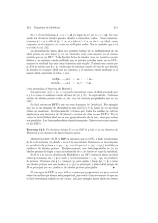 12.1. Dominios de Dedekind 211
Si c ∈ D escribiremos a | c o c = ab en lugar de a | (c) o (c) = ab. De este
modo los divisores ideales pueden dividir a elementos reales. Concretamente,
tenemos a | c si y s´olo si (c) ⊂ a, si y s´olo si c ∈ a, es decir, un ideal, como
conjunto, es el conjunto de todos sus m´ultiplos reales. Notar tambi´en que a | b
si y s´olo si (a) | (b).
La factorizaci´on ´unica ideal nos permite hablar de la multiplicidad de un
ideal primo en otro ideal (o en un elemento real) exactamente en el mismo
sentido que en un DFU. Toda familia ﬁnita de ideales tiene un m´aximo com´un
divisor y un m´ınimo com´un m´ultiplo que se pueden calcular como en un DFU,
aunque en realidad hay una caracterizaci´on m´as simple: Teniendo en cuenta que
a | b es lo mismo que b ⊂ a, resulta que el m´aximo com´un divisor de una familia
de ideales es el mayor ideal que los contiene, y el m´ınimo com´un m´ultiplo es el
mayor ideal contenido en ellos, o sea:
mcd(a1, . . . , ar) = a1 + · · · + ar,
mcm(a1, . . . , ar) = a1 ∩ · · · ∩ ar.
(esto generaliza el teorema de Bezout.)
En particular (a, b) = (a) + (b) puede entenderse como el ideal generado por
a y b o como el m´aximo com´un divisor de (a) y (b). Es equivalente. Podemos
hablar de ideales primos entre s´ı, etc. con las mismas propiedades que en un
DFU.
Es f´acil encontrar DFU’s que no sean dominios de Dedekind. Por ejemplo
Z[x] no es un dominio de Dedekind ya que Z[x]/(x) ∼= Z, luego (x) es un ideal
primo no maximal. Rec´ıprocamente veremos que todos los anillos de enteros
algebraicos son dominios de Dedekind y muchos de ellos no son DFU’s. Por lo
tanto la divisibilidad ideal no es una generalizaci´on de la real, sino que ambas
son paralelas. Las dos pueden darse simult´aneamente. Esto ocurre exactamente
en los DIP’s:
Teorema 12.6 Un dominio ´ıntegro D es un DIP si y s´olo si es un dominio de
Dedekind y un dominio de factorizaci´on ´unica.
Demostraci´on: Si D es DIP ya sabemos que es DFU, y todo ideal propio
de D es de la forma (c), donde c no es 0 ni una unidad. Entonces c se descompone
en producto de primos c = p1 · · · pn, con lo que (c) = (p1) · · · (pn) tambi´en es
producto de ideales primos. Rec´ıprocamente, una descomposici´on de (c) en
ideales primos da lugar a una factorizaci´on de c, de donde se sigue la unicidad.
Si D es a la vez un dominio de Dedekind y un DFU entonces dado un ideal
primo p tomamos un c ∈ p no nulo y lo factorizamos c = p1 · · · pn en producto
de primos. Tenemos que p | c, luego p | pi para alg´un i, luego (pi) ⊂ p y como
los ideales primos son maximales, p = (pi) es principal, y todo ideal propio de
D es principal por ser producto de ideales primos principales.
El concepto de DFU es muy ´util en cuanto que proporciona un gran control
sobre los anillos que tienen esta propiedad, pero est´a el inconveniente de que no
es f´acil determinar cu´ando se da el caso. As´ı, por ejemplo, hasta ahora no hemos
 