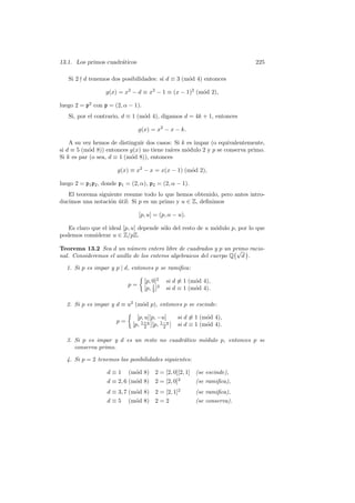 13.1. Los primos cuadr´aticos 225
Si 2 - d tenemos dos posibilidades: si d ≡ 3 (m´od 4) entonces
g(x) = x2
− d ≡ x2
− 1 ≡ (x − 1)2
(m´od 2),
luego 2 = p2
con p = (2, α − 1).
Si, por el contrario, d ≡ 1 (m´od 4), digamos d = 4k + 1, entonces
g(x) = x2
− x − k.
A su vez hemos de distinguir dos casos: Si k es impar (o equivalentemente,
si d ≡ 5 (m´od 8)) entonces g(x) no tiene ra´ıces m´odulo 2 y p se conserva primo.
Si k es par (o sea, d ≡ 1 (m´od 8)), entonces
g(x) ≡ x2
− x = x(x − 1) (m´od 2),
luego 2 = p1p2, donde p1 = (2, α), p2 = (2, α − 1).
El teorema siguiente resume todo lo que hemos obtenido, pero antes intro-
ducimos una notaci´on ´util: Si p es un primo y u ∈ Z, deﬁnimos
[p, u] = (p, α − u).
Es claro que el ideal [p, u] depende s´olo del resto de u m´odulo p, por lo que
podemos considerar u ∈ Z/pZ.
Teorema 13.2 Sea d un n´umero entero libre de cuadrados y p un primo racio-
nal. Consideremos el anillo de los enteros algebraicos del cuerpo Q
°√
d
¢
.
1. Si p es impar y p | d, entonces p se ramiﬁca:
p =
Ω
[p, 0]2
si d 6≡ 1 (m´od 4),
[p, 1
2 ]2
si d ≡ 1 (m´od 4).
2. Si p es impar y d ≡ u2
(m´od p), entonces p se escinde:
p =
Ω
[p, u][p, −u] si d 6≡ 1 (m´od 4),
[p, 1+u
2 ][p, 1−u
2 ] si d ≡ 1 (m´od 4).
3. Si p es impar y d es un resto no cuadr´atico m´odulo p, entonces p se
conserva primo.
4. Si p = 2 tenemos las posibilidades siguientes:
d ≡ 1 (m´od 8) 2 = [2, 0][2, 1] (se escinde),
d ≡ 2, 6 (m´od 8) 2 = [2, 0]2
(se ramiﬁca),
d ≡ 3, 7 (m´od 8) 2 = [2, 1]2
(se ramiﬁca),
d ≡ 5 (m´od 8) 2 = 2 (se conserva).
 