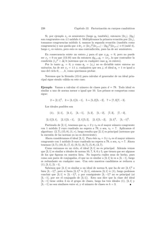 238 Cap´ıtulo 13. Factorizaci´on en cuerpos cuadr´aticos
Si, por ejemplo xj es semientero (luego yj tambi´en), entonces |2xj|, |2yj|
son congruentes con ±1 m´odulo 4. Multiplicamos la primera ecuaci´on por |2xj|,
tomamos congruencias m´odulo 4, usamos la segunda ecuaci´on (tambi´en como
congruencia) y nos queda que ±4rj ≡ |2xj|2
|2xj+1|−|2yj|2
|2xj+1| ≡ 0 (m´od 4),
luego rj es entero, pero esto es una contradicci´on, pues ha de ser semientero.
En consecuencia existe un entero j para el que xjyj = 0, pero no puede
ser xj = 0 ya que (13.10) nos da entonces dyj+1yj = ±rj, lo que contradice la
condici´on |rj|2
< ∆/4 (notemos que en cualquier caso yj es entero).
Por lo tanto yj = 0, y como aj = (xj) no es divisible entre enteros no
unitarios, ha de ser xj = ±1 y, cualquiera que sea j, el ideal aj = 1 es igual a
uno del ciclo 0, . . . , k, como quer´ıamos probar.
Notemos que la f´ormula (13.4) para calcular el generador de un ideal prin-
cipal sigue siendo v´alida en este caso.
Ejemplo Vamos a calcular el n´umero de clases para d = 79. Todo ideal es
similar a uno de norma menor o igual que 10. Los primos se comportan como
sigue:
2 = [2, 1]2
, 3 = [3, 1][3, −1], 5 = [5, 2][5, −2], 7 = [7, 3][7, −3].
Los ideales posibles son
(1), [2, 1], [3, 1], [3, −1], [5, 2], [5, −2], [7, 3], [7, −3],
[2, 1][3, 1], [2, 1][3, −1], [2, 1][5, 2], [2, 1][5, −2], [3, 1]2
, [3, −1]2
.
Partiendo de [2, 1], tenemos que a0 = 2 y r0 es el mayor n´umero congruente
con 1 m´odulo 2 cuyo cuadrado no supera a 79, o sea, r0 = 7. Aplicamos el
algoritmo: (2, 7), (15, 8), (1, ∗), luego resulta que [2, 1] es principal (notemos que
la sucesi´on de las normas ya no es decreciente).
Ahora consideramos el ideal [3, 1]. Para ´este a0 = 3 y r0 es el mayor n´umero
congruente con 1 m´odulo 3 cuyo cuadrado no supera a 79, o sea, r0 = 7. Ahora
tenemos (3, 7), (10, 3), (7, 4), (9, 5), (6, 7), (5, 8), (3, 7).
Como entramos en un ciclo, el ideal [3, 1] no es principal. Adem´as vemos
que [3, 1] es similar a ideales de norma 10, 7, 9, 6 y 5, que tienen que ser algunos
de los que ﬁguran en nuestra lista. No importa cu´ales sean de hecho, pues
como son pares de conjugados, el que no es similar a [3, 1] lo es a [3, −1], luego
es redundante en cualquier caso. Con esto nuestros candidatos se reducen a
(1), [3, 1], [3, −1].
Sabemos que [3, 1] es similar a un ideal de norma 9, que ha de ser [3, 1]2
o
bien [3, −1]2
, pero si fuera [3, 1]2
≈ [3, 1], entonces [3, 1] ≈ (1), luego podemos
concluir que [3, 1] ≈ [3, −1]2
, y por consiguiente [3, −1]2
no es principal (ni
[3, −1], por ser el conjugado de [3, 1]). Esto nos dice que la clase del ideal
[3, −1] tiene orden 3 en el grupo de clases, luego los tres ideales (1), [3, 1] y
[3, −1] no son similares entre s´ı, y el n´umero de clases es h = 3.
 