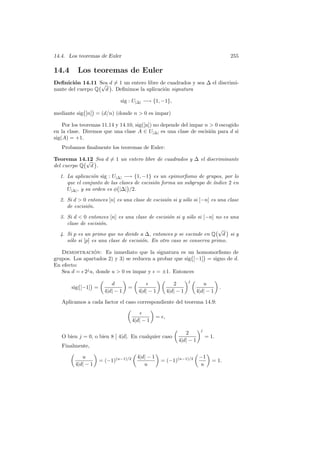 14.4. Los teoremas de Euler 255
14.4 Los teoremas de Euler
Deﬁnici´on 14.11 Sea d 6= 1 un entero libre de cuadrados y sea ∆ el discrimi-
nante del cuerpo Q
°√
d
¢
. Deﬁnimos la aplicaci´on signatura
sig : U|∆| −→ {1, −1},
mediante sig
°
[n]
¢
= (d/n) (donde n > 0 es impar)
Por los teoremas 11.14 y 14.10, sig([n]) no depende del impar n > 0 escogido
en la clase. Diremos que una clase A ∈ U|∆| es una clase de escisi´on para d si
sig(A) = +1.
Probamos ﬁnalmente los teoremas de Euler:
Teorema 14.12 Sea d 6= 1 un entero libre de cuadrados y ∆ el discriminante
del cuerpo Q
°√
d
¢
.
1. La aplicaci´on sig : U|∆| −→ {1, −1} es un epimorﬁsmo de grupos, por lo
que el conjunto de las clases de escisi´on forma un subgrupo de ´ındice 2 en
U|∆|, y su orden es φ
°
|∆|
¢
/2.
2. Si d > 0 entonces [n] es una clase de escisi´on si y s´olo si [−n] es una clase
de escisi´on.
3. Si d < 0 entonces [n] es una clase de escisi´on si y s´olo si [−n] no es una
clase de escisi´on.
4. Si p es un primo que no divide a ∆, entonces p se escinde en Q
°√
d
¢
si y
s´olo si [p] es una clase de escisi´on. En otro caso se conserva primo.
Demostraci´on: Es inmediato que la signatura es un homomorﬁsmo de
grupos. Los apartados 2) y 3) se reducen a probar que sig
°
[−1]
¢
= signo de d.
En efecto:
Sea d = ≤ 2j
u, donde u > 0 es impar y ≤ = ±1. Entonces
sig
°
[−1]
¢
=
µ
d
4|d| − 1
∂
=
µ
≤
4|d| − 1
∂ µ
2
4|d| − 1
∂j µ
u
4|d| − 1
∂
.
Aplicamos a cada factor el caso correspondiente del teorema 14.9:
µ
≤
4|d| − 1
∂
= ≤,
O bien j = 0, o bien 8
Ø
Ø 4|d|. En cualquier caso
µ
2
4|d| − 1
∂j
= 1.
Finalmente,
µ
u
4|d| − 1
∂
= (−1)(u−1)/2
µ
4|d| − 1
u
∂
= (−1)(u−1)/2
µ
−1
u
∂
= 1.
 