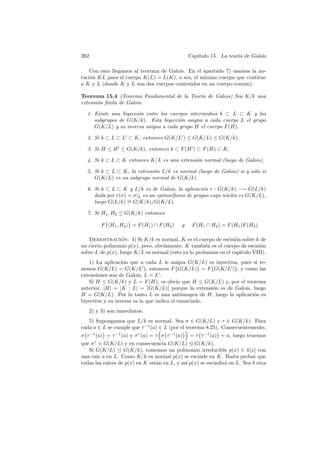 262 Cap´ıtulo 15. La teor´ıa de Galois
Con esto llegamos al teorema de Galois. En el apartado 7) usamos la no-
taci´on KL para el cuerpo K(L) = L(K), o sea, el m´ınimo cuerpo que contiene
a K y L (donde K y L son dos cuerpos contenidos en un cuerpo com´un).
Teorema 15.4 (Teorema Fundamental de la Teor´ıa de Galois) Sea K/k una
extensi´on ﬁnita de Galois.
1. Existe una biyecci´on entre los cuerpos intermedios k ⊂ L ⊂ K y los
subgrupos de G(K/k). Esta biyecci´on asigna a cada cuerpo L el grupo
G(K/L) y su inversa asigna a cada grupo H el cuerpo F(H).
2. Si k ⊂ L ⊂ L0
⊂ K, entonces G(K/L0
) ≤ G(K/L) ≤ G(K/k).
3. Si H ≤ H0
≤ G(K/k), entonces k ⊂ F(H0
) ⊂ F(H) ⊂ K.
4. Si k ⊂ L ⊂ K entonces K/L es una extensi´on normal (luego de Galois).
5. Si k ⊂ L ⊂ K, la extensi´on L/k es normal (luego de Galois) si y s´olo si
G(K/L) es un subgrupo normal de G(K/k).
6. Si k ⊂ L ⊂ K y L/k es de Galois, la aplicaci´on r : G(K/k) −→ G(L/k)
dada por r(σ) = σ|L es un epimorﬁsmo de grupos cuyo n´ucleo es G(K/L),
luego G(L/k) ∼= G(K/k)/G(K/L)
7. Si H1, H2 ≤ G(K/k) entonces
F
°
hH1, H2i
¢
= F(H1) ∩ F(H2) y F(H1 ∩ H2) = F(H1)F(H2).
Demostraci´on: 4) Si K/k es normal, K es el cuerpo de escisi´on sobre k de
un cierto polinomio p(x), pero, obviamente, K tambi´en es el cuerpo de escisi´on
sobre L de p(x), luego K/L es normal (esto ya lo probamos en el cap´ıtulo VIII).
1) La aplicaci´on que a cada L le asigna G(K/L) es inyectiva, pues si te-
nemos G(K/L) = G(K/L0
), entonces F
°
G(K/L)
¢
= F
°
G(K/L0
)
¢
, y como las
extensiones son de Galois, L = L0
.
Si H ≤ G(K/k) y L = F(H), es obvio que H ≤ G(K/L) y, por el teorema
anterior, |H| = |K : L| =
Ø
ØG(K/L)
Ø
Ø porque la extensi´on es de Galois, luego
H = G(K/L). Por lo tanto L es una antiimagen de H, luego la aplicaci´on es
biyectiva y su inversa es la que indica el enunciado.
2) y 3) son inmediatos.
5) Supongamos que L/k es normal. Sea σ ∈ G(K/L) y τ ∈ G(K/k). Para
cada a ∈ L se cumple que τ−1
(a) ∈ L (por el teorema 8.25). Consecuentemente,
σ
°
τ−1
(a)
¢
= τ−1
(a) y στ
(a) = τ
≥
σ
°
τ−1
(a)
¢¥
= τ
°
τ−1
(a)
¢
= a, luego tenemos
que στ
∈ G(K/L) y en consecuencia G(K/L) E G(K/k).
Si G(K/L) E G(K/k), tomemos un polinomio irreducible p(x) ∈ k[x] con
una ra´ız a en L. Como K/k es normal p(x) se escinde en K. Basta probar que
todas las ra´ıces de p(x) en K est´an en L, y as´ı p(x) se escindir´a en L. Sea b otra
 