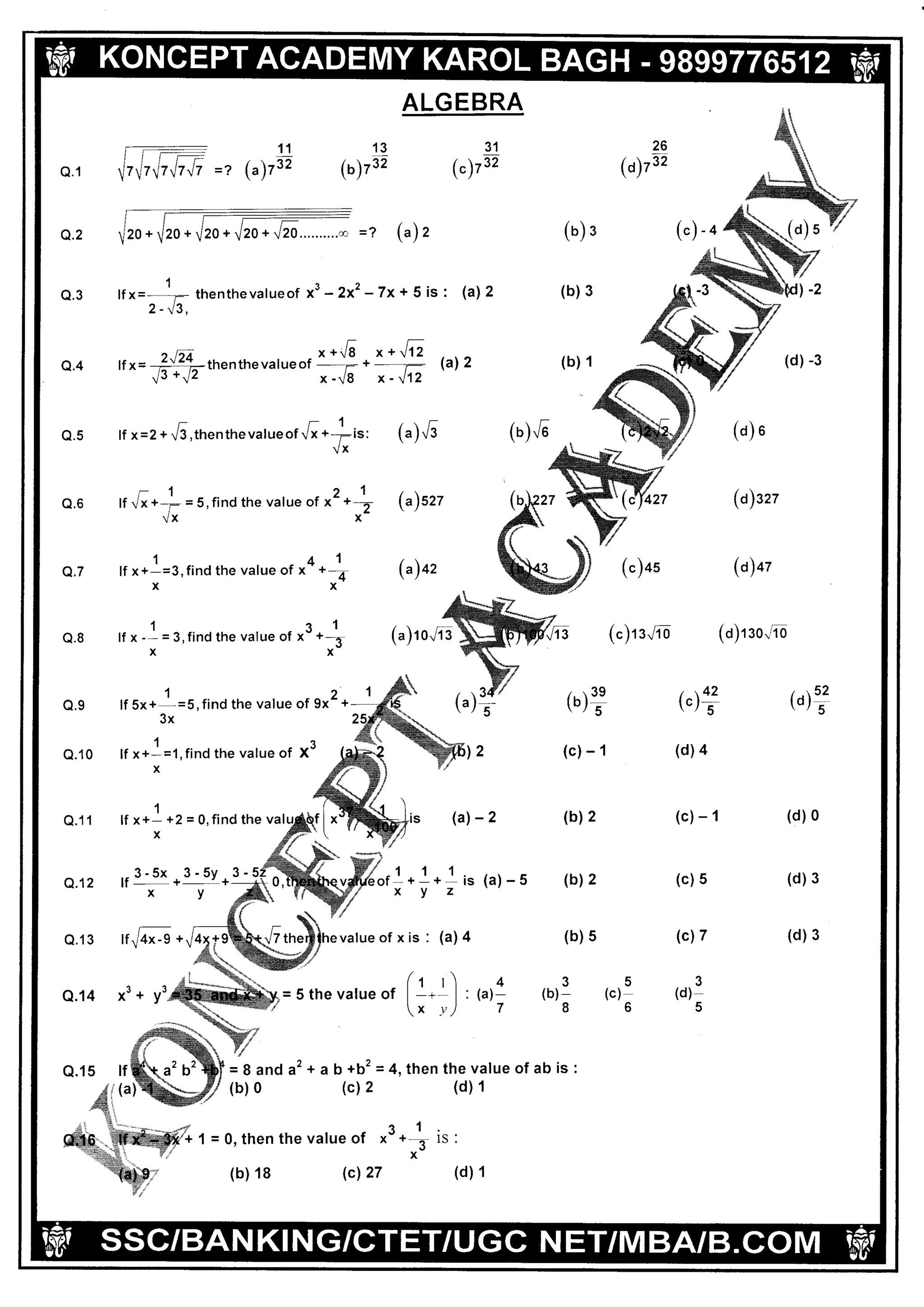 L 1(oI I (.. 1 il
'AK'AI
r) I rvt l'l IG i{oll:, :(Cf IU;t:IeL2rflil5l7-
-:lllr
7!7V7V7V7
ALGEBRA
Q.1
11
=r (")r9
13
(o)r32
31
(")te
26
(o)tt
Q.2 =] ("), (o) s
(b) 3Q.3
1
lf x=- thenthevalueof x3 -2x2 - 7x + 5 is
^t^z - !J.
(a)
Q.4
qttt
"*.6
t*t/1
n^=
ffithenthevaru"" =5-
.:# @l2 (b) 1
Q.5 tfx=2+^6,thenthev";r"o1.[*-fit,
Vx
(").'6
(a)szz
(a)+z
(o) .
(a)nz
(o)+z
(o)t:0,/ib
-1Q.6 lf Vx +- = 5, find the value of x
Vx
21*2
x
Q.7
141
lf x+-=3,find the value of x '+-4
xx
1r1
lf x - - = 3, find the value of x- +J
xx
(")as
(c)r 1"4 oQ.8
O.9 lf sx+1=s, find the value of 9x2 +
3x
(')?
(c)- 1
(b) 2
(b) 2
,,42(c) s
(d)4
(c)- 1
(c) 5
(c)7
3
(d)-
5
to)1?
I
Q.10 lf x+-=1, find the value of
x
1
x3
Q.11
Q.12
Q.13
lf x +- +2 = 0, find the val (al-2 (d) 0
(d) 3
(d) 3
x
,r3-5x*3-5y* .!z
(a)
r-l
,)
(a)-5
rtu/+^-9 * (b) 5
35(b)- (c)
86Q.14 x'* y'
4
(a)-
7
o.15
st
N.i
rr S'
tf
(a
= 8 and a2 + ab +b2 = 4, then the value of ab is
(b) 0 (c) 2 (d) 1
)
= 0. then the value of
1. 1
x- +_- lS
x
27(b) 18 (c) (d) 1
(a) t o"/i s
1 &
1
.]I-'Ioll 37:l N I ll I N tct{.i i n tll CI'I N af, rvr | 37rVl3la{d Y/
 