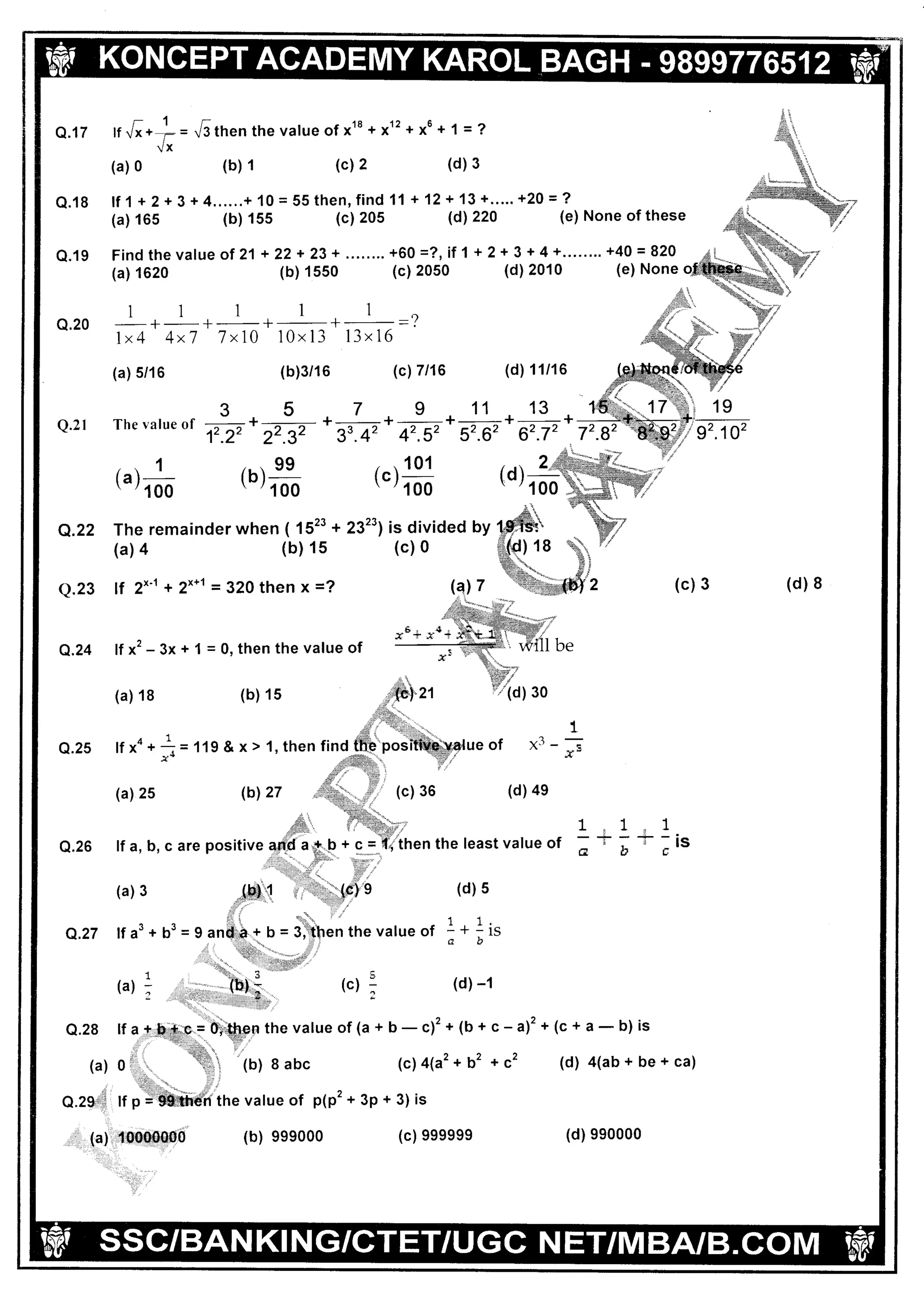 -'lrQ.17 lf Vx+ r:= Vithenthevalueof x18+x12+x6 +1=?
iX
(a) 0 (b) 1 (c) 2 (d) 3
Q.18 lf 1+2+3+4......+ 10=55then,find 11 +12 + 13+..... +20=?
(a) 165 (b) 155 (c) 205 (d1220 (e) None ofthes
Q.19 Find the value
(a) 1620
ol 21 + 22 + 23+ ........ +60 =?, il 1 + 2+ 3 + 4 +........ +40 = 820
(b) 1550 (c) 2050 (d)2010 (e) None
11111
Q.2O + ^ + ***,-
-=?1x4 4x7 7x10 10x13 13x16
(a) 5/16 (b)3/16 (cl7 t16 (d) 11/16
Q.2l
Q.25
Q.27
(a) 1
' '100
...99tb l_' '100
. .101
lc l-' '100
3 5 7 9 11 13 1
The ralue of --: ^
+-_.-_ *-_* +-+-+-
+.22 22.32
'
33.42
.
42.52 52.62 62-72 72
ueof x3-
(d)4e
c-a)2+
*c'
(c) 3
(c+a-b) is
(d) a(ab + be + ca)
(d) I
xu+ *o+
Q.24 lf x'- 3x + 1 = 0, then the value of
(b) 15(a) 18
lfxa+
(a) 25
(a) 3
lf a3
*t="tt'
,{
.r.
.#-
Q.26 lf a, b, c are
1,1.1
-t:a--isGotr
Q.28
(a)
n.rg+l1
:
,,, (a) (d) 9eoo00
 