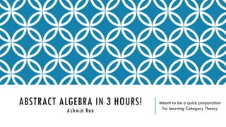 ABSTRACT ALGEBRA IN 3 HOURS!
Ashwin Rao
Meant to be a quick preparation
for learning Category Theory
 