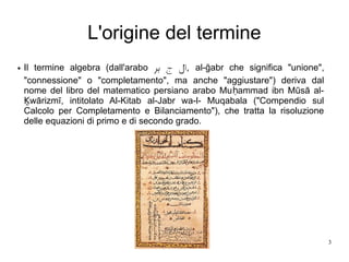 3
L'origine del termine
● Il termine algebra (dall'arabo ,‫بر‬ ‫ج‬ ‫ال‬ al-ğabr che significa "unione",
"connessione" o "completamento", ma anche "aggiustare") deriva dal
nome del libro del matematico persiano arabo Mu ammad ibn Mūsā al-ḥ
wārizmī, intitolato Al-Kitab al-Jabr wa-l- Muqabala ("Compendio sulḴ
Calcolo per Completamento e Bilanciamento"), che tratta la risoluzione
delle equazioni di primo e di secondo grado.
 