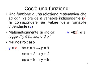 40
Cos'è una funzione
● Una funzione è una relazione matematica che
ad ogni valore della variabile indipendente (x)
fa corrispondere un valore della variabile
dipendente (y)
● Matematicamente si indica: y =f(x) e si
legge :” y è funzione di x”
● Nel nostro caso:
y = x se x = 1 → y = 1
se x = 2 → y = 2
se x = k → y = k
 