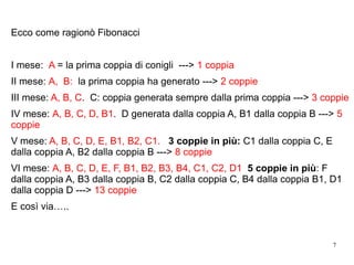 7
Ecco come ragionò Fibonacci
I mese: A = la prima coppia di conigli ---> 1 coppia
II mese: A, B: la prima coppia ha generato ---> 2 coppie
III mese: A, B, C. C: coppia generata sempre dalla prima coppia ---> 3 coppie
IV mese: A, B, C, D, B1. D generata dalla coppia A, B1 dalla coppia B ---> 5
coppie
V mese: A, B, C, D, E, B1, B2, C1. 3 coppie in più: C1 dalla coppia C, E
dalla coppia A, B2 dalla coppia B ---> 8 coppie
VI mese: A, B, C, D, E, F, B1, B2, B3, B4, C1, C2, D1 5 coppie in più: F
dalla coppia A, B3 dalla coppia B, C2 dalla coppia C, B4 dalla coppia B1, D1
dalla coppia D ---> 13 coppie
E così via…..
 