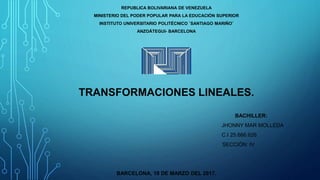 REPUBLICA BOLIVARIANA DE VENEZUELA
MINISTERIO DEL PODER POPULAR PARA LA EDUCACIÓN SUPERIOR
INSTITUTO UNIVERSITARIO POLITÉCNICO ¨SANTIAGO MARIÑO¨
ANZOÁTEGUI- BARCELONA
TRANSFORMACIONES LINEALES.
BACHILLER:
JHONNY MAR MOLLEDA
C.I 25.666.626
SECCIÓN: IV
BARCELONA, 18 DE MARZO DEL 2017.
 