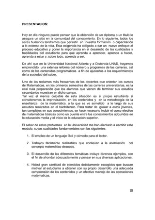 10
PRESENTACION:
Hoy en día ninguno puede pensar que la obtención de un diploma o un titulo le
asegura un sitio en la comunidad del conocimiento. En lo siguiente, todos los
seres humanos tendremos que persistir en nuestra formación o capacitación
a lo extenso de la vida. Esta exigencia ha obligado a dar un nuevo enfoque al
proceso educativo y poner la importancia en el desarrollo de las cualidades y
habilidades del estudiante para que aprenda a aprender, aprenda a hacer,
aprenda a estar y, sobre todo, aprenda a ser.
De ahí que en la Universidad Nacional Abierta y a Distancia-UNAD, hayamos
emprendido una extensa reforma del número y programas de las carreras, así
como de los contenidos programáticos a fin de ajustarlos a los requerimientos
de la sociedad del saber.
Uno de los reclamos más frecuentes de los docentes que orientan los cursos
de Matematicas, en los primeros semestres de las carreras universitarias, es la
casi nula preparación que los alumnos que vienen de terminar sus estudios
secundarios muestran en dicho campo.
Tal vez el menos culpable de esta situación es el propio estudiante si
consideramos la improvisación, en los contenidos y en la metodología de la
enseñanza de la matemática, a la que se ve sometido a lo largo de sus
estudios realizados en el bachillerato. Para tratar de igualar a estos jóvenes,
tan complejos en sus conocimientos, se hace necesario incluir el curso electivo
de matematicas básicas como un puente entre los conocimientos adquiridos en
la educación media y el inicio de la educación superior.
El saber de estos problemas en la Universidad me han alentado a escribir este
modulo, cuyas cualidades fundamentales son las siguientes:
1. El empleo de un lenguaje fácil y cómodo para el lector.
2. Trabajos fácilmente realizables que conllevan a la asimilación del
concepto matemático deseado.
3. El desarrollo de las diferentes temáticas incluye diversos ejemplos, con
el fin de ahondar adecuadamente y pensar en sus diversas aplicaciones.
4. Habrá gran cantidad de ejercicios debidamente escogidos que buscan
motivar al estudiante a obtener con su propio desarrollo una adecuada
comprensión de los contenidos y un efectivo manejo de las operaciones
matematicas.
 