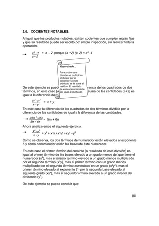 101
2.6. COCIENTES NOTABLES:
Al igual que los productos notables, existen cocientes que cumplen reglas fijas
y que su resultado puede ser escrito por simple inspección, sin realizar toda la
operación.
= a – 2 porque (a +2) (a -2) = a² -4
De este ejemplo se puede concluir que la diferencia de los cuadrados de dos
términos, en este caso (a² -4), dividida por la suma de las cantidades (a+2) es
igual a la diferencia de las cantidades.
= x + y
En este caso la diferencia de los cuadrados de dos términos dividida por la
diferencia de las cantidades es igual a la diferencia de las cantidades.
= 5m + 6n
Ahora analizaremos el siguiente ejercicio
= x4
+ x³y +x²y² +xy³ +y4
Como se observa, los dos términos del numerador están elevados al exponente
5 y como denominador están las bases de éste numerador.
En este caso el primer término del cociente (o resultado de esta división) es
igual al primer término de las bases elevado a un grado menos del que tiene el
numerador (x4
), mas el mismo termino elevado a un grado menos multiplicado
por el segundo término (x³y), mas el primer término con un grado menos
multiplicado por el segundo término aumentado en un grado (x²y²), mas el
primer término elevado al exponente (1) por la segunda base elevado al
siguiente grado (xy³), mas el segundo término elevado a un grado inferior del
dividendo (y4
).
De este ejemplo se puede concluir que:
a² -4
a + 2
Recordando ..
Para probar una
división se multiplican
el divisor por el
cociente y a este
producto se le suma el
residuo. El resultado
de esta operación debe
ser igual al dividendo.
x² -y²
x - y
25m²-36n
5m – 6n
X5
–y5
x - y
 