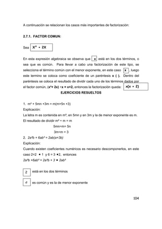 104
A continuación se relacionan los casos más importantes de factorización:
2.7.1. FACTOR COMUN:
Sea
En esta expresión algebraica se observa que x está en los dos términos, o
sea que es común. Para llevar a cabo una factorización de este tipo, se
selecciona el término común con el menor exponente, en este caso x , luego
este termino se coloca como coeficiente de un paréntesis x ( ). Dentro del
paréntesis se coloca el resultado de dividir cada uno de los términos dados por
el factor común, (x²+ 2x) ÷x = x+2, entonces la factorización queda:
EJERCICIOS RESUELTOS
1. m² + 5mn +3m = m(m+5n +3)
Explicación:
La letra m es contenida en m²; en 5mn y en 3m y la de menor exponente es m.
El resultado de dividir m² ÷ m = m
5mn÷m= 5n
3m÷m = 3
2. 2a²b + 6ab² = 2ab(a+3b)
Explicación:
Cuando existen coeficientes numéricos es necesario descomponerlos, en este
caso 2=2 • 1 y 6 = 3 •2, entonces
2a²b +6ab² = 2a²b + 3 • 2ab²
está en los dos términos
es común y es la de menor exponente
X² + 2X
x(x + 2)
2
a
 