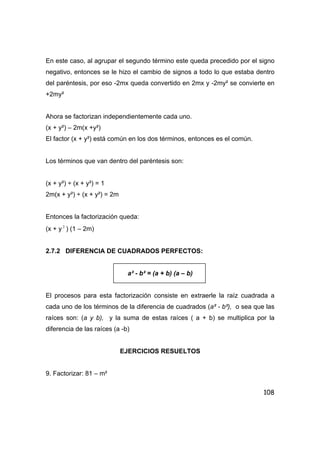108
En este caso, al agrupar el segundo término este queda precedido por el signo
negativo, entonces se le hizo el cambio de signos a todo lo que estaba dentro
del paréntesis, por eso -2mx queda convertido en 2mx y -2my² se convierte en
+2my²
Ahora se factorizan independientemente cada uno.
(x + y²) – 2m(x +y²)
El factor (x + y²) está común en los dos términos, entonces es el común.
Los términos que van dentro del paréntesis son:
(x + y²) ÷ (x + y²) = 1
2m(x + y²) ÷ (x + y²) = 2m
Entonces la factorización queda:
(x + y 2
) (1 – 2m)
2.7.2 DIFERENCIA DE CUADRADOS PERFECTOS:
a² - b² = (a + b) (a – b)
El procesos para esta factorización consiste en extraerle la raíz cuadrada a
cada uno de los términos de la diferencia de cuadrados (a² - b²), o sea que las
raíces son: (a y b), y la suma de estas raíces ( a + b) se multiplica por la
diferencia de las raíces (a -b)
EJERCICIOS RESUELTOS
9. Factorizar: 81 – m²
 