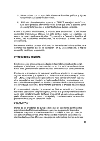 11
5. Se encontrara con un apropiado número de formulas, gráficos y figuras
que ayudan a visualizar los conceptos.
6. Al término de cada capitulo aparece un TALLER con ejercicios teóricos.
Este taller persigue, entre otras cosas, evitar que tanto el docente como
el estudiante tengan que ir a distintos textos a buscar ejercicios.
Como lo exprese anteriormente, el modulo esta encaminado a desarrollar
contenidos matemáticos básicos. En este sentido puede ser empleado en
cursos de mayor nivel como Álgebra, Trigonometría y Geometría Analítica, el
Cálculo, las Ecuaciones Diferenciales, la Estadística y otras áreas del
conocimiento.
Los nuevos módulos proveen al alumno las herramientas indispensables para
enfrentar los desafíos que se le plantearan en su vida profesional, el rápido
desarrollo científico y tecnológico.
INTRODUCCION GENERAL:
En el proceso de enseñanza aprendizaje de las matemáticas ha sido compli-
cado para el estudiante, ya que durante toda su vida se le ha sembrado temor
hacia ellas, generando con esto su rechazo y desmotivación para aprenderlas.
En vista de la importancia de este curso académico y teniendo en cuenta que
algunos estudiantes que ingresan a la Universidad Nacional Abierta y a Distan-
cia - UNAD, son personas que generalmente hace tiempo terminaron sus estu-
dios secundarios, sea diseñado un texto con la didáctica necesaria para que
sus contenidos sean aprendidos teniendo en cuenta los fundamentos básicos
del aprendizaje autónomo, de tal manera que facilite el proceso de aprendizaje.
El curso académico electivo de Matematicas Básicas, esta ubicado dentro de
los cursos básicos del campo disciplinar, debido a la gran importancia que tiene
como base para la formación del futuro profesional, ya que es necesario para
poder afrontar cursos de mayor complejidad y como herramienta para resolver
problemas en cualquier campo del saber.
PROPOSITOS:
Dentro de los propósitos del curso se tiene que el estudiante identifique los
principios de las Matemáticas Básicas, para que los aprendientes de los
diferentes programas académicos que oferta la UNAD, activen y fortalezcan
sus conocimientos previos. Otra intencionalidad importante es que los estu-
diantes clasifiquen las diferentes operaciones matematicas, teorias, axiomas,
 