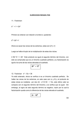 111
EJERCICIOS RESUELTOS
11. Factorizar:
b 4
+ 1 + 2b²
Primero se ordenan con relación a la letra b, quedando:
b4
+2b² +1
Ahora se sacan las raíces de los extremos, estas son (b² y 1)
Luego se halla el duplo de la multiplicación de estas dos raíces:
2 •b² • 1 = 2b² Este producto es igual al segundo término del trinomio, con
esto se comprueba que es un trinomio cuadrado perfecto y su factorización es
igual a la suma de las raíces elevadas al cuadrado.
12. Factorizar x² - 12x + 36
Ya está ordenado, ahora se verifica si es un trinomio cuadrado perfecto. Se
hallan las raíces de los extremos, en este caso son (x y 6) y el producto de
estas raíces se multiplica por dos (2) x • 6 •2 = 12x, este último valor se
compara con el segundo término del trinomio y se verifica que es igual. Sin
embargo, el signo de este segundo término es negativo, razón por la cual la
factorización queda como la diferencia de las raíces elevada al cuadrado.
(b² + 1)²
(x – 6)²
 