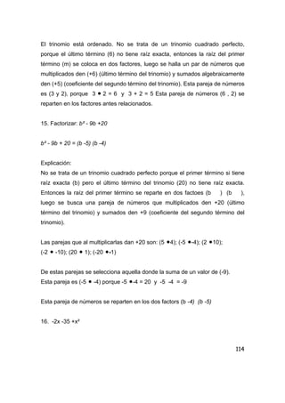 114
El trinomio está ordenado. No se trata de un trinomio cuadrado perfecto,
porque el último término (6) no tiene raíz exacta, entonces la raíz del primer
término (m) se coloca en dos factores, luego se halla un par de números que
multiplicados den (+6) (último término del trinomio) y sumados algebraicamente
den (+5) (coeficiente del segundo término del trinomio). Esta pareja de números
es (3 y 2), porque 3 • 2 = 6 y 3 + 2 = 5 Esta pareja de números (6 , 2) se
reparten en los factores antes relacionados.
15. Factorizar: b² - 9b +20
b² - 9b + 20 = (b -5) (b -4)
Explicación:
No se trata de un trinomio cuadrado perfecto porque el primer término si tiene
raíz exacta (b) pero el último término del trinomio (20) no tiene raíz exacta.
Entonces la raíz del primer término se reparte en dos factoes (b ) (b ),
luego se busca una pareja de números que multiplicados den +20 (último
término del trinomio) y sumados den +9 (coeficiente del segundo término del
trinomio).
Las parejas que al multiplicarlas dan +20 son: (5 •4); (-5 •-4); (2 •10);
(-2 • -10); (20 • 1); (-20 •-1)
De estas parejas se selecciona aquella donde la suma de un valor de (-9).
Esta pareja es (-5 • -4) porque -5 •-4 = 20 y -5 -4 = -9
Esta pareja de números se reparten en los dos factors (b -4) (b -5)
16. -2x -35 +x²
 