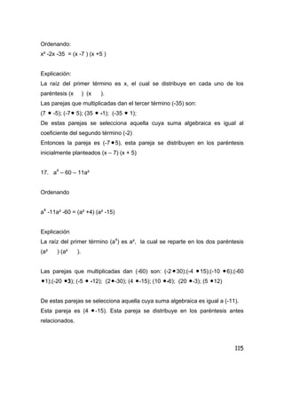 115
Ordenando:
x² -2x -35 = (x -7 ) (x +5 )
Explicación:
La raíz del primer término es x, el cual se distribuye en cada uno de los
paréntesis (x ) (x ).
Las parejas que multiplicadas dan el tercer término (-35) son:
(7 • -5); (-7• 5); (35 • -1); (-35 • 1);
De estas parejas se selecciona aquella cuya suma algebraica es igual al
coeficiente del segundo término (-2)
Entonces la pareja es (-7 •5), esta pareja se distribuyen en los paréntesis
inicialmente planteados (x – 7) (x + 5)
17. a4
– 60 – 11a²
Ordenando
a4
-11a² -60 = (a² +4) (a² -15)
Explicación
La raíz del primer término (a4
) es a², la cual se reparte en los dos paréntesis
(a² ) (a² ).
Las parejas que multiplicadas dan (-60) son: (-2 •30);(-4 •15);(-10 •6);(-60
•1);(-20 •3); (-5 • -12); (2•-30); (4 •-15); (10 •-6); (20 •-3); (5 •12)
De estas parejas se selecciona aquella cuya suma algebraica es igual a (-11).
Esta pareja es (4 •-15). Esta pareja se distribuye en los paréntesis antes
relacionados.
 