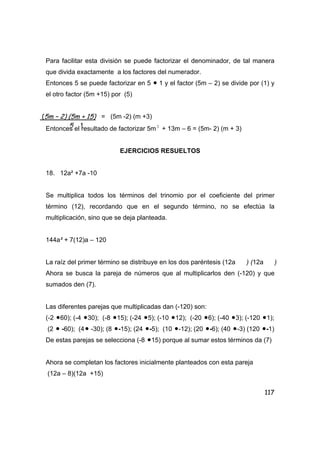 117
Para facilitar esta división se puede factorizar el denominador, de tal manera
que divida exactamente a los factores del numerador.
Entonces 5 se puede factorizar en 5 • 1 y el factor (5m – 2) se divide por (1) y
el otro factor (5m +15) por (5)
= (5m -2) (m +3)
Entonces el resultado de factorizar 5m 2
+ 13m – 6 = (5m- 2) (m + 3)
EJERCICIOS RESUELTOS
18. 12a² +7a -10
Se multiplica todos los términos del trinomio por el coeficiente del primer
término (12), recordando que en el segundo término, no se efectúa la
multiplicación, sino que se deja planteada.
144a² + 7(12)a – 120
La raíz del primer término se distribuye en los dos paréntesis (12a ) (12a )
Ahora se busca la pareja de números que al multiplicarlos den (-120) y que
sumados den (7).
Las diferentes parejas que multiplicadas dan (-120) son:
(-2 •60); (-4 •30); (-8 •15); (-24 •5); (-10 •12); (-20 •6); (-40 •3); (-120 •1);
(2 • -60); (4• -30); (8 •-15); (24 •-5); (10 •-12); (20 •-6); (40 •-3) (120 •-1)
De estas parejas se selecciona (-8 •15) porque al sumar estos términos da (7)
Ahora se completan los factores inicialmente planteados con esta pareja
(12a – 8)(12a +15)
(5m – 2) (5m + 15)
5 1
 