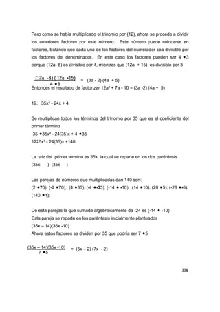 118
Pero como se había multiplicado el trinomio por (12), ahora se procede a dividir
los anteriores factores por este número. Este número puede colocarse en
factores, tratando que cada uno de los factores del numerador sea divisible por
los factores del denominador. En este caso los factores pueden ser 4 •3
porque (12a -8) es divisible por 4, mientras que (12a + 15) es divisible por 3
= (3a - 2) (4a + 5)
Entonces el resultado de factorizar 12a² + 7a - 10 = (3a -2) (4a + 5)
19. 35x² - 24x + 4
Se multiplican todos los términos del trinomio por 35 que es el coeficiente del
primer término
35 •35x² - 24(35)x + 4 •35
1225x² - 24(35)x +140
La raíz del primer término es 35x, la cual se reparte en los dos paréntesis
(35x ) (35x )
Las parejas de números que multiplicadas dan 140 son:
(2 •70); (-2 •70); (4 •35); (-4 •-35); (-14 • -10); (14 •10); (28 •5); (-28 •-5);
(140 •1);
De esta parejas la que sumada algebraicamente da -24 es (-14 • -10)
Esta pareja se reparte en los paréntesis inicialmente planteados
(35x – 14)(35x -10)
Ahora estos factores se dividen por 35 que podría ser 7 •5
= (5x – 2) (7x - 2)
(12a -8) ( 12a +15)
4 •3
(35x – 14)(35x -10)
7 •5
 
