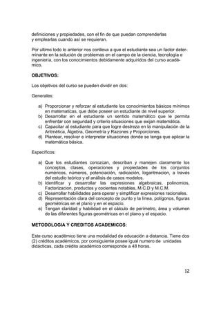 12
definiciones y propiedades, con el fin de que puedan comprenderlas
y emplearlas cuando así se requieran.
Por ultimo todo lo anterior nos conlleva a que el estudiante sea un factor deter-
minante en la solución de problemas en el campo de la ciencia, tecnología e
ingeniería, con los conocimientos debidamente adquiridos del curso acadé-
mico.
OBJETIVOS:
Los objetivos del curso se pueden dividir en dos:
Generales:
a) Proporcionar y reforzar al estudiante los conocimientos básicos mínimos
en matematicas, que debe poseer un estudiante de nivel superior.
b) Desarrollar en el estudiante un sentido matemático que le permita
enfrentar con seguridad y criterio situaciones que exijan matemática.
c) Capacitar al estudiante para que logre destreza en la manipulación de la
Aritmética, Álgebra, Geometría y Razones y Proporciones.
d) Plantear, resolver e interpretar situaciones donde se tenga que aplicar la
matemática básica.
Específicos:
a) Que los estudiantes conozcan, describan y manejen claramente los
conceptos, clases, operaciones y propiedades de los conjuntos
numéricos, números, potenciación, radicación, logaritmacion, a través
del estudio teórico y el análisis de casos modelos.
b) Identificar y desarrollar las expresiones algebraicas, polinomios,
Factorizacion, productos y cocientes notables, M.C.D y M.C.M.
c) Desarrollar habilidades para operar y simplificar expresiones racionales.
d) Representación clara del concepto de punto y la línea, polígonos, figuras
geométricas en el plano y en el espacio.
e) Tengan claridad y habilidad en el cálculo de perímetro, área y volumen
de las diferentes figuras geométricas en el plano y el espacio.
METODOLOGIA Y CREDITOS ACADEMICOS:
Este curso académico tiene una modalidad de educación a distancia. Tiene dos
(2) créditos académicos, por consiguiente posee igual numero de unidades
didácticas, cada crédito académico corresponde a 48 horas.
 