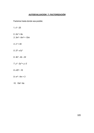 120
AUTOEVALUACION 7: FACTORIZACIÓN
Factorice hasta donde sea posible:
1. c² - 25
2. 2a³ + 8a
3. 3m³ - 6m² + 15m
4. x² + 49
5. 27 –x³y³
6. 4b² - 4b - 24
7. y³ - 2y² + y -2
8. a²b² - 16
9. m² - 4m + 3
10. 18a³ -8a
 