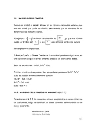 121
2.8. MAXIMO COMUN DIVISOR:
Cuando se analizó el común divisor en los números racionales, veíamos que
este era aquel que podía ser dividido exactamente por los números de los
denominadores de las fracciones.
Por ejemplo: el común denominador es , ya que este número
puede ser dividido por y por .Este principio también se cumple
para expresiones algebraicas.
El Factor Común o Divisor Común de dos o más expresiones algebraicas, es
una expresión que puede dividir en forma exacta a las expresiones dadas.
Sean las expresiones: 10a4
b³, 5a²b4
, 20ab.
El divisor común es la expresión: 5ab, ya que las expresiones 10a4
b³, 5a²b4
,
20ab se pueden dividir exactamente por 5ab:
10 a4
b³ ÷ 5ab = 2a³b²
5 a²b4
÷ 5ab = ab³
20ab ÷ 5ab = 4
2.8.1. MAXIMO COMUN DIVISOR DE MONOMIOS (M C D):
Para obtener el M C D de monomios, primero se determina el comun divisor de
los coeficientes, luego se identifican las bases comunes; seleccionando las de
menor exponente.
Recordar que uno (1) es el
minimo comun denominador
1 , 2
3 5
15
3 5
 
