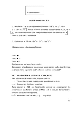 122
de cualquier expresión.
EJERCICIOS RESUELTOS
1. Hallar el M C D de las siguientes expresiones: 25x 4
y, 20x 32
y , 15xa3
El M C D es: 5x . Porque el común divisor de los coeficientes 25, 20, 15 es
5 y la unica base común (que esta presente en todos los términos) es x
y esta es la de menor exponente.
2. Cual será el M C D de: 12a 34
b , 15b 42
c , 20a3
b 24
c
Al descomponer estos tres coeficientes:
12 = 4 •3
15 = 5 • 3
20 = 4 • 5
Se observa que no hay un factor común.
Con relación a las bases se observa que b está común en los tres términos,
pero la de menor exponente es b², entonces el divisor común es b².
2.8.2. MAXIMO COMUN DIVISOR DE POLINOMIOS:
Para hallar el MCD de polinomios, hay dos caminos:
Primero: factorizando los polinomios para obtener factores.
Segundo: por divisiones sucesivas.
Para obtener el MCD por factorización, primero se descomponen los
polinomios en sus factores primos, el MCD será el producto de los factores
comunes con su menor exponente.
Hallar el MCD de: 2x³ +4x² y y 5x²y -10xy²
 