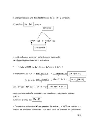 123
Factorizamos cada uno de estos términos: 2x² (x – 2y) y 5xy (x-2y)
El MCD es: , porque:
2x² (x – 2y) y 5xy(( x -2y)
x está en los dos términos y es la de menor exponente
(x – 2y) está presente en los dos términos.
Hallar el MCD de: 2x 2
+2x – 4, 2x² - 8x + 6, 2x³ - 2
Factorizando: 2x² + 2x – 4 = =
2x² -8x + 6 = = =
2x³ - 2 = 2(x³ - 1) = 2(x – 1) (x² + x + 1) =
Ahora se buscan los factores comunes con el menor exponente, este es:
(2x– 2)
Entonces el MCD es :
- Cuando los polinomios NO se pueden factorizar, el MCD se calcula por
medio de divisiones sucesivas. En este caso se ordenan los polinomios
x(x - 2y)
comunes
x es común
(2x)² + 2(2x) -8
2
(2x + 4) + (2x-2 ) =
2
(x + 2)(2x – 2)
(2x)² -8(2x) +12=
2
(2x - 6) + (2x -2 )
2
(x - 3)(2x – 2)
(2x – 2)(x² + x + 1)
(2x – 2)
 