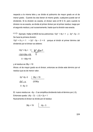 124
respecto a la misma letra y se divide el polinomio de mayor grado en el de
menor grado. Cuando los dos tienen el mismo grado, cualquiera puede ser el
dividendo. Si la división es exacta, el divisor sera el M C D, pero cuando la
division no es exacta, se divide el primer divisor por el primer residuo, luego por
el segundo residuo y así sucesivamente, hasta que la división sea exacta.
Ejemplo: Hallar el MCD de los polinomios: 12y² + 8y + 1 y 2y² - 5y – 3
Se hace la primera división:
12y² + 8 y + 1 ÷ 2y² - 5y – 3 = 6 porque al dividir el primer término del
dividendo por el divisor se obtiene:
12y² + 8y + 1 2y² - 5y - 3
-12y²+30y +18 6
0 +38y+19
y el residuo es 38y + 19
Ahora: el de mayor grado es el divisor, entonces se divide este término por el
residuo que es de menor valor.
2y² -5y -3 38y + 19
-2y² - y (2/38)y
0 -6y -3
El nuevo residuo es -6y – 3 se simplifica dividiendo todo el término por (-3),
Entonces queda (-6y – 3) ÷ (-3) = 2y + 1
Nuevamente el divisor se divide por el residuo
38y + 19 -6y - 3
 