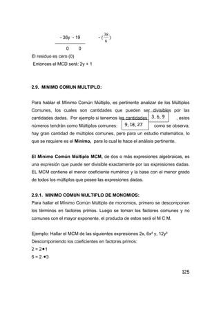 125
- 38y - 19 - (
6
38
)
0 0
El residuo es cero (0)
Entonces el MCD será: 2y + 1
2.9. MINIMO COMUN MULTIPLO:
Para hablar el Mínimo Común Múltiplo, es pertinente analizar de los Múltiplos
Comunes, los cuales son cantidades que pueden ser divisibles por las
cantidades dadas. Por ejemplo si tenemos las cantidades , estos
números tendrán como Múltiplos comunes: como se observa,
hay gran cantidad de múltiplos comunes, pero para un estudio matemático, lo
que se requiere es el Mínimo, para lo cual le hace el análisis pertinente.
El Mínimo Común Múltiplo MCM, de dos o más expresiones algebraicas, es
una expresión que puede ser divisible exactamente por las expresiones dadas.
EL MCM contiene el menor coeficiente numérico y la base con el menor grado
de todos los múltiplos que posee las expresiones dadas.
2.9.1. MINIMO COMUN MULTIPLO DE MONOMIOS:
Para hallar el Mínimo Común Múltiplo de monomios, primero se descomponen
los términos en factores primos. Luego se toman los factores comunes y no
comunes con el mayor exponente, el producto de estos será el M C M.
Ejemplo: Hallar el MCM de las siguientes expresiones 2x, 6x² y, 12y³
Descomponiendo los coeficientes en factores primos:
2 = 2•1
6 = 2 •3
3, 6, 9
9, 18, 27
 