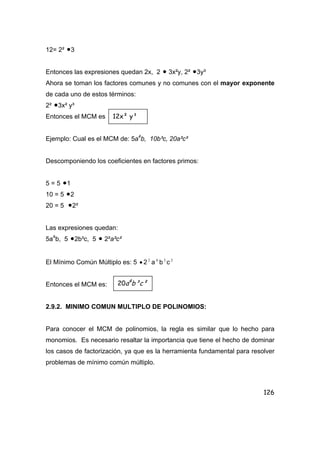 126
12= 2² •3
Entonces las expresiones quedan 2x, 2 • 3x²y, 2² •3y³
Ahora se toman los factores comunes y no comunes con el mayor exponente
de cada uno de estos términos:
2² •3x² y³
Entonces el MCM es
Ejemplo: Cual es el MCM de: 5a4
b, 10b³c, 20a²c²
Descomponiendo los coeficientes en factores primos:
5 = 5 •1
10 = 5 •2
20 = 5 •2²
Las expresiones quedan:
5a4
b, 5 •2b³c, 5 • 2²a²c²
El Mínimo Común Múltiplo es: 5 • 2 2
a 4
b3
c 2
Entonces el MCM es:
2.9.2. MINIMO COMUN MULTIPLO DE POLINOMIOS:
Para conocer el MCM de polinomios, la regla es similar que lo hecho para
monomios. Es necesario resaltar la importancia que tiene el hecho de dominar
los casos de factorización, ya que es la herramienta fundamental para resolver
problemas de mínimo común múltiplo.
12x² y³
20a4
b³c²
 