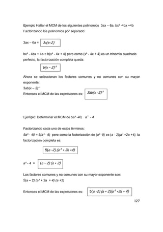 127
Ejemplo Hallar el MCM de los siguientes polinomios 3ax – 6a, bx² -4bx +4b
Factorizando los polinomios por separado:
3ax – 6a =
bx² - 4bx + 4b = b(x² - 4x + 4) pero como (x² - 4x + 4) es un trinomio cuadrado
perfecto, la factorización completa queda:
Ahora se seleccionan los factores comunes y no comunes con su mayor
exponente:
3ab(x – 2)²
Entonces el MCM de las expresiones es:
Ejemplo: Determinar el MCM de 5a³ -40, a2
- 4
Factorizando cada uno de estos términos:
5a³ - 40 = 5(a³ - 8) pero como la factorización de (a³ -8) es (a - 2)(a2
+2a +4), la
factorización completa es:
a² - 4 =
Los factores comunes y no comunes con su mayor exponente son:
5(a – 2) (a² + 2a + 4) (a +2)
Entonces el MCM de las expresiones es:
3a(x-2)
b(x – 2)²
3ab(x -2)²
5(a -2) (a² + 2a +4)
(a – 2) (a + 2)
5(a -2) (a + 2)(a² +2a + 4)
 