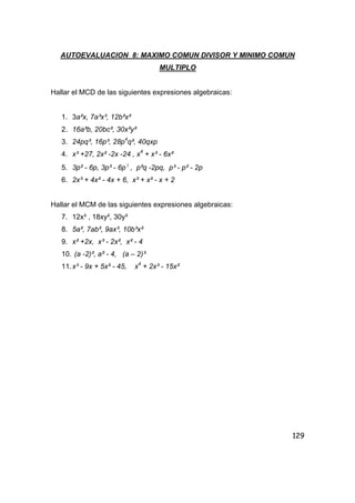 129
AUTOEVALUACION 8: MAXIMO COMUN DIVISOR Y MINIMO COMUN
MULTIPLO
Hallar el MCD de las siguientes expresiones algebraicas:
1. 3a²x, 7a³x³, 12b²x²
2. 16a²b, 20bc², 30x²y²
3. 24pq³, 16p³, 28p4
q², 40qxp
4. x³ +27, 2x² -2x -24 , x4
+ x³ - 6x²
5. 3p² - 6p, 3p³ - 6p2
, p²q -2pq, p³ - p² - 2p
6. 2x³ + 4x² - 4x + 6, x³ + x² - x + 2
Hallar el MCM de las siguientes expresiones algebraicas:
7. 12x³ , 18xy², 30y³
8. 5a², 7ab², 9ax³, 10b³x²
9. x² +2x, x³ - 2x², x² - 4
10. (a -2)², a² - 4, (a – 2)³
11.x³ - 9x + 5x² - 45, x4
+ 2x³ - 15x²
 
