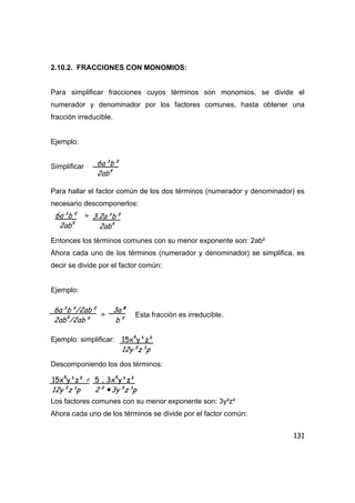 131
2.10.2. FRACCIONES CON MONOMIOS:
Para simplificar fracciones cuyos términos son monomios, se divide el
numerador y denominador por los factores comunes, hasta obtener una
fracción irreducible.
Ejemplo:
Simplificar
Para hallar el factor común de los dos términos (numerador y denominador) es
necesario descomponerlos:
=
Entonces los términos comunes con su menor exponente son: 2ab²
Ahora cada uno de los términos (numerador y denominador) se simplifica, es
decir se divide por el factor común:
Ejemplo:
= Esta fracción es irreducible.
Ejemplo: simplificar:
Descomponiendo los dos términos:
Los factores comunes con su menor exponente son: 3y²z²
Ahora cada uno de los términos se divide por el factor común:
6a³b²
2ab4
6a³b²
2ab4
3.2a³b²
2ab4
6a³b²/2ab²
2ab4
/2ab²
3a²
b²
15x4
y³z²
12y²z³p
15x4
y³z² =
12y²z³p
5 . 3x4
y³z²
2² •3y²z³p
 