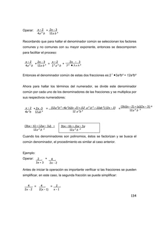 134
Operar: +
Recordando que para hallar el denominador común se seleccionan los factores
comunes y no comunes con su mayor exponente, entonces se descomponen
para facilitar el proceso:
+ = +
Entonces el denominador común de estas dos fracciones es:2 2
•3a²b² = 12a²b²
Ahora para hallar los términos del numerador, se divide este denominador
común por cada uno de los denominadores de las fracciones y se multiplica por
sus respectivos numeradores:
+ = =
Cuando los denominadores son polinomios, éstos se factorizan y se busca el
común denominador, el procedimiento es similar al caso anterior.
Ejemplo:
Operar: +
Antes de iniciar la operación es importante verificar si las fracciones se pueden
simplificar, en este caso, la segunda fracción se puede simplificar:
= =
x – 2
4a² b
2x - 3
12a b²
x – 2
4a² b
2x - 3
12a b²
x – 2
2²a² b
2x – 3
2² •3 a b²
x – 2
4a²b
2x -3
12ab²
(12a²b² ÷4a²b)(x -2) + (12 a² b² ÷ 12ab²) (2x – 3)
12 a²b²
(3b)(x – 2) + (a)(2x – 3) =
12a² b ²
(3bx – 6) + (2ax – 3a) =
12a² b ²
3bx – 6b + 2ax – 3a
12a² b ²
2 .
3x + 3
4 .
2x - 2
4 .
2x - 2
4 .
2(x – 1)
2 .
x – 1
 