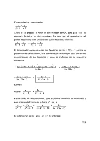 135
Entonces las fracciones quedan:
+
Ahora si se procede a hallar el denominador común, pero para esto es
necesario factorizar los denominadores. En este caso el denominador del
primer fraccionario es el único que se puede factorizar, entonces:
+ = +
El denominador común de estas dos fracciones es: 3(x + 1)(x – 1). Ahora se
procede de la forma anterior, este denominador se divide por cada uno de los
denominadores de las fracciones y luego se multiplica por su respectivo
numerador:
=
= =
Ejemplo:
Operar: +
Factorizando los denominadores, para el primero diferencia de cuadrados y
para el segundo trinomio de la forma x² +bx + c
+ = +
El factor común es: (x + 2) (x – 2) (x + 1) Entonces:
2 .
3x + 3
2 .
x -1
2 .
3x + 3
2 .
x -1
2 .
3(x +1)
2 .
x -1
3(x+1)(x-1) ÷ 3(x+1).2 + 3(x+1)(x-1) ÷ (x-1) . 2
3(x+1)(x-1)
(x-1) . 2 + 3(x+1) . 2
3(x +1) (x – 1)
2x – 2 + 6x + 6 _
3(x +1) (x – 1)
8x + 4 _
3(x +1) (x – 1)
x _
x² - 4
2x _
x² - x - 2
x _
x² - 4
2x _
x²- x - 2
x _
(x +2) (x – 2)
2x _
(x – 2)(x + 1)
 