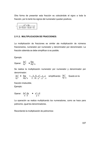137
Otra forma de presentar esta fracción es colocándole el signo a toda la
fracción, por lo tanto los signos del numerador quedan positivos.
-
2.11.3. MULTIPLICACION DE FRACCIONES:
La multiplicación de fracciones es similar ala multiplicación de números
fraccionarios, numerador por numerador y denominador por denominador. La
fracción obtenida se debe simplificar si es posible.
Ejemplo
Operar: •
Se realiza la multiplicación numerador por numerador y denominador por
denominador:
• = simplificando: Quedo en la
fracción irreducible.
Ejemplo:
Operar: •
La operación se realiza multiplicando los numeradores, como se hace para
polinomio, igual los denominadores.
Recordando la multiplicación de polinomios:
x² + 3x _
(x +2) (x – 2) (x + 1)
3x²
2y²
5xy
10y²z
3x²
2y²
5xy
10y²z
3 . 5 . x² . x . y
2 . 10 . y² . y² . z
3x³
4y³z
2x²-3y
x - 2
x³ + 4
y -1
 