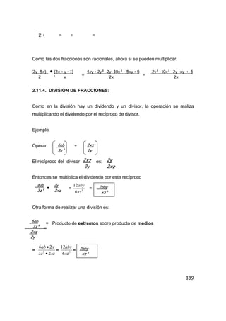 139
2 + = + =
Como las dos fracciones son racionales, ahora si se pueden multiplicar.
. = =
2.11.4. DIVISION DE FRACCIONES:
Como en la división hay un dividendo y un divisor, la operación se realiza
multiplicando el dividendo por el recíproco de divisor.
Ejemplo
Operar: ÷
El recíproco del divisor es:
Entonces se multiplica el dividendo por este recíproco
• = 3
6
12
xz
aby
=
Otra forma de realizar una división es:
= Producto de extremos sobre producto de medios
=
xzz
yab
23
26
2
•
•
= 3
6
12
xz
aby
=
(2y -5x) • (2x + y – 1) 4xy + 2y² -2y -10x² - 5xy + 5 2y² -10x² -2y –xy + 5
2 x 2x 2x
6ab 2xz
3z² 2y
2xz
2y
2y
2xz
6ab 2y
3z² 2xz
2aby
xz³
6ab
3z² _
2xz
2y
2aby
xz³
 