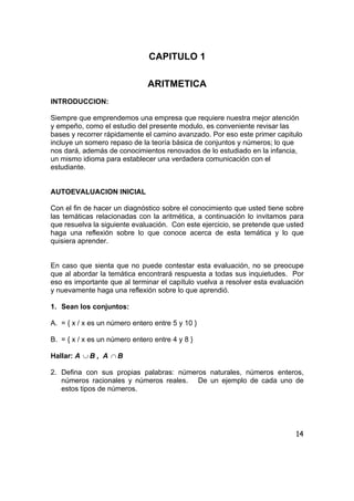 14
CAPITULO 1
ARITMETICA
INTRODUCCION:
Siempre que emprendemos una empresa que requiere nuestra mejor atención
y empeño, como el estudio del presente modulo, es conveniente revisar las
bases y recorrer rápidamente el camino avanzado. Por eso este primer capitulo
incluye un somero repaso de la teoría básica de conjuntos y números; lo que
nos dará, además de conocimientos renovados de lo estudiado en la infancia,
un mismo idioma para establecer una verdadera comunicación con el
estudiante.
AUTOEVALUACION INICIAL
Con el fin de hacer un diagnóstico sobre el conocimiento que usted tiene sobre
las temáticas relacionadas con la aritmética, a continuación lo invitamos para
que resuelva la siguiente evaluación. Con este ejercicio, se pretende que usted
haga una reflexión sobre lo que conoce acerca de esta temática y lo que
quisiera aprender.
En caso que sienta que no puede contestar esta evaluación, no se preocupe
que al abordar la temática encontrará respuesta a todas sus inquietudes. Por
eso es importante que al terminar el capítulo vuelva a resolver esta evaluación
y nuevamente haga una reflexión sobre lo que aprendió.
1. Sean los conjuntos:
A. = { x / x es un número entero entre 5 y 10 }
B. = { x / x es un número entero entre 4 y 8 }
Hallar: A ∪ B , A ∩ B
2. Defina con sus propias palabras: números naturales, números enteros,
números racionales y números reales. De un ejemplo de cada uno de
estos tipos de números.
 