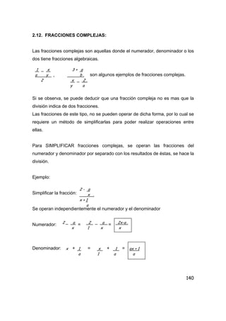 140
2.12. FRACCIONES COMPLEJAS:
Las fracciones complejas son aquellas donde el numerador, denominador o los
dos tiene fracciones algebraicas.
son algunos ejemplos de fracciones complejas.
Si se observa, se puede deducir que una fracción compleja no es mas que la
división indica de dos fracciones.
Las fracciones de este tipo, no se pueden operar de dicha forma, por lo cual se
requiere un método de simplificarlas para poder realizar operaciones entre
ellas.
Para SIMPLIFICAR fracciones complejas, se operan las fracciones del
numerador y denominador por separado con los resultados de éstas, se hace la
división.
Ejemplo:
Simplificar la fracción:
Se operan independientemente el numerador y el denominador
Numerador: = =
Denominador: + = + =
1 _ x 3 + a
a y , b .
2 x _ 2 .
y a
2 - a
x .
x + 1
a
2 _ a 2 _ a 2x-a .
x 1 x x
x 1 x 1 ax + 1
a 1 a a
 