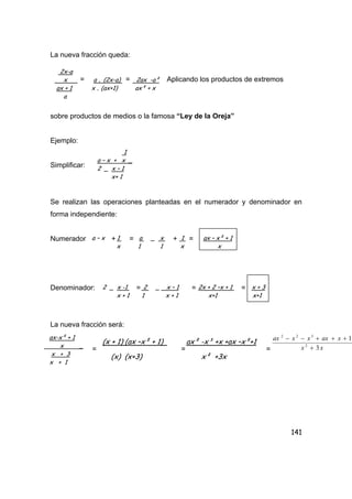 141
La nueva fracción queda:
= = Aplicando los productos de extremos
sobre productos de medios o la famosa “Ley de la Oreja”
Ejemplo:
Simplificar:
Se realizan las operaciones planteadas en el numerador y denominador en
forma independiente:
Numerador + = + =
Denominador: = = =
La nueva fracción será:
= = =
2x-a
x a . (2x-a) 2ax -a²
ax + 1 x . (ax+1) ax² + x
a
1
a – x + x _
2 _ x – 1
x+ 1
a – x 1 a _ x 1 ax – x² + 1
x 1 1 x x
2 _ x -1 2 _ x – 1 2x + 2 –x + 1 x + 3
x + 1 1 x + 1 x+1 x+1
ax-x² + 1
x _
x + 3
x + 1
(x + 1) (ax –x² + 1) ax² -x³ +x +ax –x²+1
xx
xaxxxax
3
1
2
322
+
+++−−
(x) (x+3) x² +3x
 
