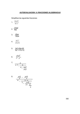 142
AUTOEVALUACION 9: FRACCIONES ALGEBRAICAS
Simplificar las siguientes fracciones:
1. 25
34
3
15
za
ba
2.
3.
4.
bat
ta
26
35
2
5
5.
6.
7.
8.
17axt
5bp
20yz
35zw
3x²+19x+20
6x² +17x+12
x²-y²³
x³ - y³
2 _
x -1 _ 3 _
x _ x-3
x+2
x-2 _ y+3
x y _
4 _ 3 – x _
1 _ x-2 _
2 + 2_
x
 