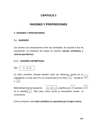 144
CAPITULO 3
RAZONES Y PROPORCIONES
3. RAZONES Y PROPORCIONES:
3.1. RAZONES:
Las razones son comparaciones entre dos cantidades, de acuerdo al tipo de
comparación, se presentan dos clases de razones: razones aritméticas y
razones geométricas.
3.1.1. RAZONES ARITMÉTICAS:
Sea:
La razón aritmética, llamada también razón por diferencia, consta de un
antecedente, en este caso (7) y un consecuente (3). Es decir, excede en
a .
Matemáticamente se representa: y significa que excede a
en la cantidad . Esta razón indica cuanto el antecedente excede al
consecuente.
Como se observa, esta razón aritmética se representa por el signo menos.
7 – 3 = 4
7 4
3
a - b = c a b
c
 