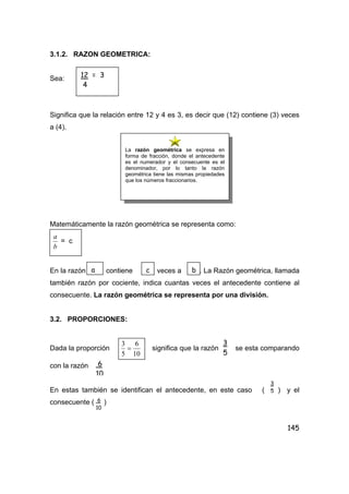 145
3.1.2. RAZON GEOMETRICA:
Sea:
Significa que la relación entre 12 y 4 es 3, es decir que (12) contiene (3) veces
a (4).
Matemáticamente la razón geométrica se representa como:
b
a
= c
En la razón contiene veces a . La Razón geométrica, llamada
también razón por cociente, indica cuantas veces el antecedente contiene al
consecuente. La razón geométrica se representa por una división.
3.2. PROPORCIONES:
Dada la proporción
10
6
5
3
= significa que la razón se esta comparando
con la razón
En estas también se identifican el antecedente, en este caso ( ) y el
consecuente ( )
12 = 3
4
La razón geométrica se expresa en
forma de fracción, donde el antecedente
es el numerador y el consecuente es el
denominador, por lo tanto la razón
geométrica tiene las mismas propiedades
que los números fraccionarios.
a c b
3
5
6
10
3
5
6
10
 