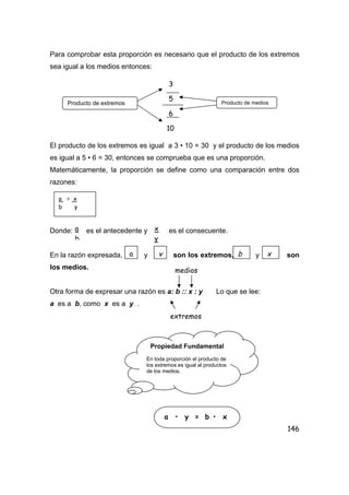 146
Para comprobar esta proporción es necesario que el producto de los extremos
sea igual a los medios entonces:
El producto de los extremos es igual a 3 • 10 = 30 y el producto de los medios
es igual a 5 • 6 = 30, entonces se comprueba que es una proporción.
Matemáticamente, la proporción se define como una comparación entre dos
razones:
Donde: es el antecedente y es el consecuente.
En la razón expresada, y son los extremos, y son
los medios.
Otra forma de expresar una razón es a: b :: x : y Lo que se lee:
a es a b, como x es a y .
Producto de extremos
3
5
6
10
Producto de medios
a = x
b y
a
b
x
y
a y b x
medios
extremos
Propiedad Fundamental
En toda proporción el producto de
los extremos es igual al productos
de los medios.
a • y = b • x
 