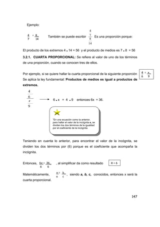 147
Ejemplo:
También se puede escribir
14
8
7
4
Es una proporción porque:
El producto de los extremos 4 • 14 = 56 y el producto de medios es 7 • 8 = 56
3.2.1. CUARTA PROPORCIONAL: Se refiere al valor de uno de los términos
de una proporción, cuando se conocen tres de ellos.
Por ejemplo, si se quiere hallar la cuarta proporcional de la siguiente proporción
Se aplica la ley fundamental: Productos de medios es igual a productos de
extremos.
9
6
4
x 6 • x = 4 • 9 entonces 6x = 36.
Teniendo en cuenta lo anterior, para encontrar el valor de la incógnita, se
dividen los dos términos por (6) porque es el coeficiente que acompaña la
incógnita.
Entonces, , al simplificar da como resultado
Matemáticamente, , siendo a, b, c, conocidos, entonces x será la
cuarta proporcional.
4 = 8_
7 14
4 = x_
6 9
”En una ecuación como la anterior,
para hallar el valor de la incógnita x, se
dividen los dos términos de la igualdad
por el coeficiente de la incógnita.
6x = 36_
6 6
X = 6
x = b_
a c
 